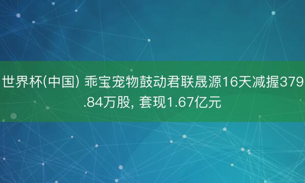 世界杯(中国) 乖宝宠物鼓动君联晟源16天减握379.84万股， 套现1.67亿元