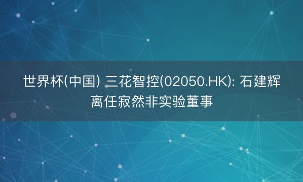 世界杯(中国) 三花智控(02050.HK): 石建辉离任寂然非实验董事