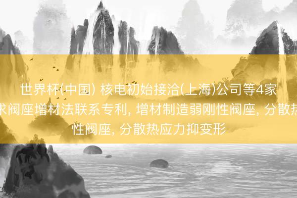 世界杯(中国) 核电初始接洽(上海)公司等4家公司共同肯求阀座增材法联系专利， 增材制造弱刚性阀座， 分散热应力抑变形