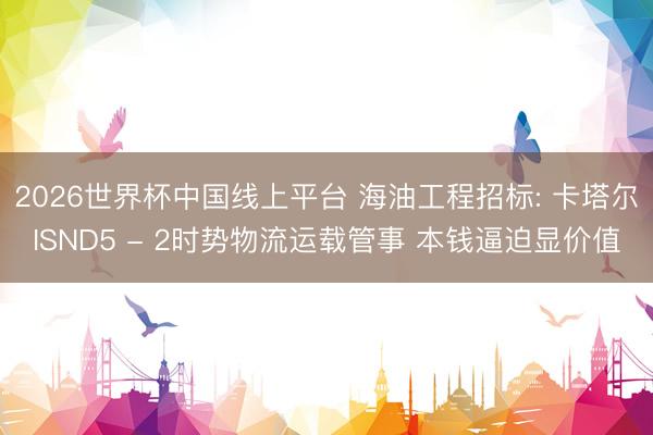 2026世界杯中国线上平台 海油工程招标: 卡塔尔ISND5 - 2时势物流运载管事 本钱逼迫显价值