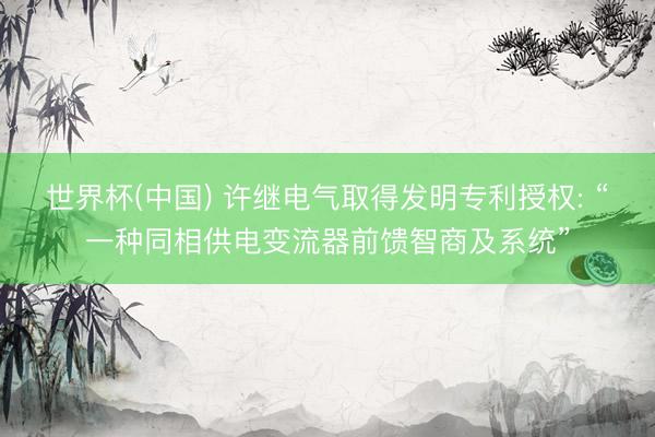 世界杯(中国) 许继电气取得发明专利授权: “一种同相供电变流器前馈智商及系统”