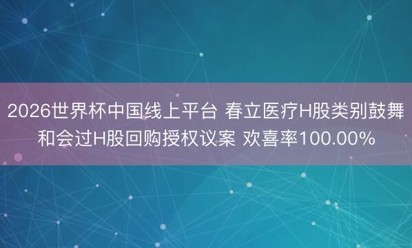 2026世界杯中国线上平台 春立医疗H股类别鼓舞和会过H股回购授权议案 欢喜率100.00%