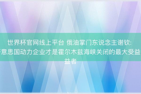 世界杯官网线上平台 俄油掌门东说念主谢钦: 好意思国动力企业才是霍尔木兹海峡关闭的最大受益者