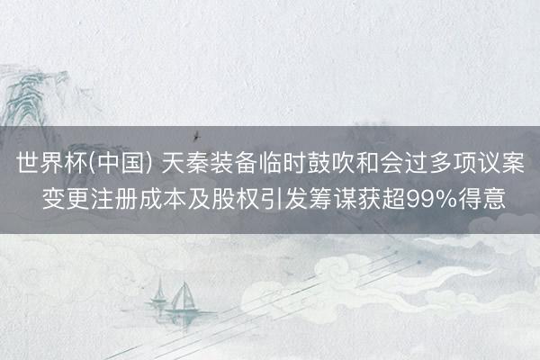世界杯(中国) 天秦装备临时鼓吹和会过多项议案 变更注册成本及股权引发筹谋获超99%得意