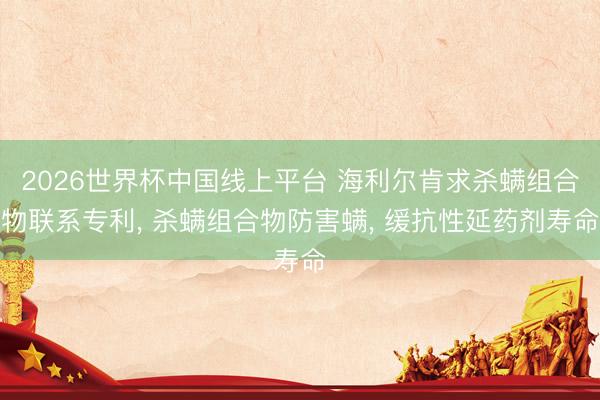 2026世界杯中国线上平台 海利尔肯求杀螨组合物联系专利， 杀螨组合物防害螨， 缓抗性延药剂寿命