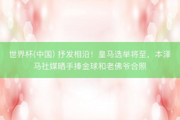 世界杯(中国) 抒发相沿！皇马选举将至，本泽马社媒晒手捧金球和老佛爷合照