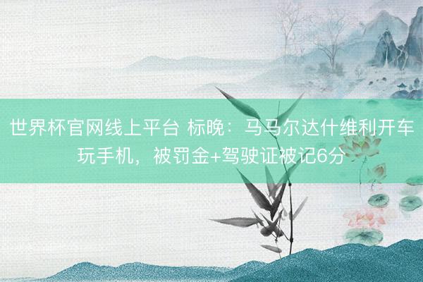 世界杯官网线上平台 标晚：马马尔达什维利开车玩手机，被罚金+驾驶证被记6分