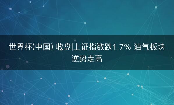 世界杯(中国) 收盘|上证指数跌1.7% 油气板块逆势走高