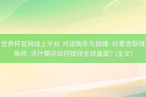 世界杯官网线上平台 对话陶冬与胡捷: 好意思联储换帅， 沃什期间如何搅拌全球盘面? (全文)