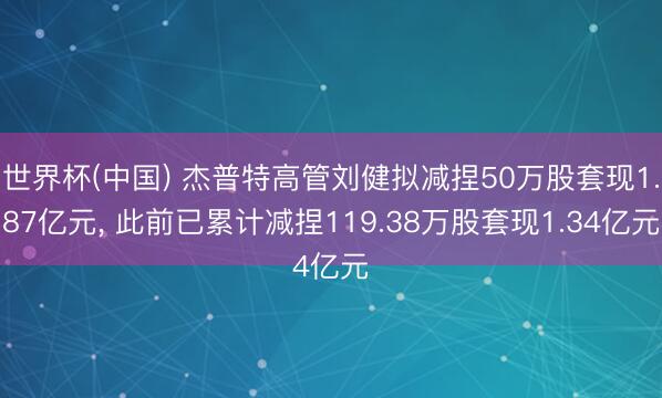 世界杯(中国) 杰普特高管刘健拟减捏50万股套现1.87亿元, 此前已累计减捏119.38万股套现1.34亿元
