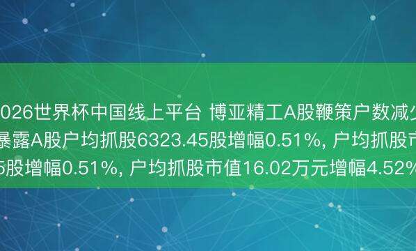 2026世界杯中国线上平台 博亚精工A股鞭策户数减少75户降幅0.51%， 暴露A股户均抓股6323.45股增幅0.51%， 户均抓股市值16.02万元增幅4.52%