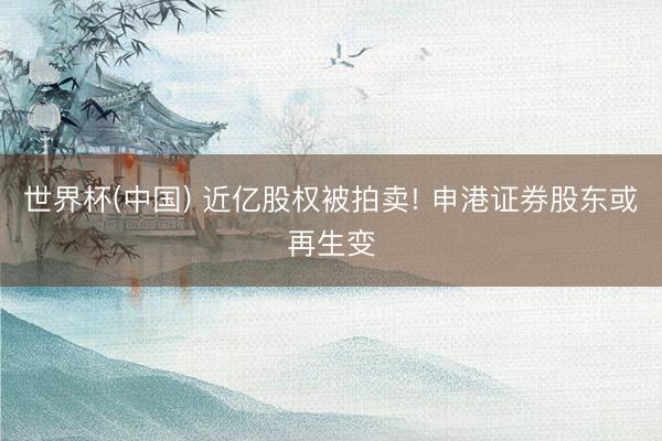世界杯(中国) 近亿股权被拍卖! 申港证券股东或再生变