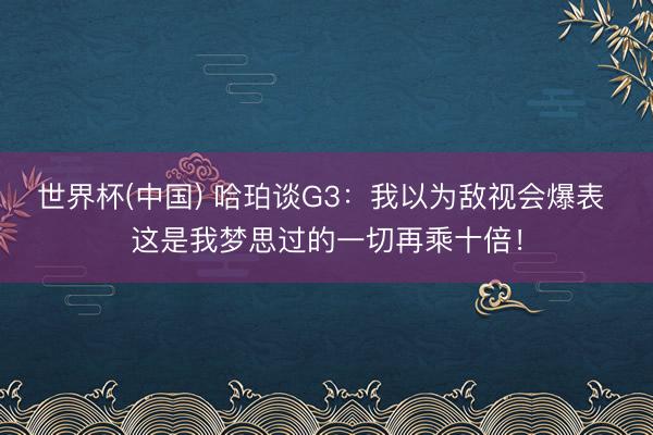 世界杯(中国) 哈珀谈G3：我以为敌视会爆表 这是我梦思过的一切再乘十倍！