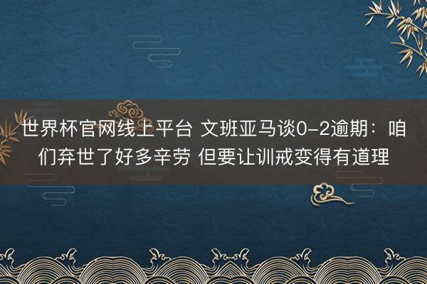 世界杯官网线上平台 文班亚马谈0-2逾期：咱们弃世了好多辛劳 但要让训戒变得有道理