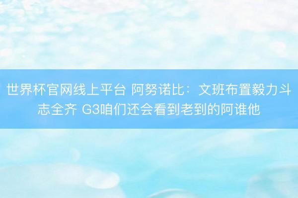 世界杯官网线上平台 阿努诺比：文班布置毅力斗志全齐 G3咱们还会看到老到的阿谁他