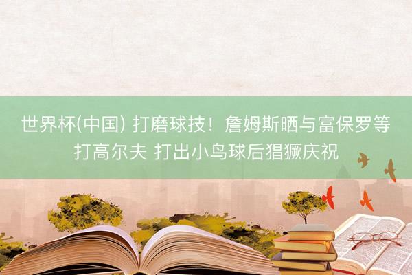 世界杯(中国) 打磨球技！詹姆斯晒与富保罗等打高尔夫 打出小鸟球后猖獗庆祝