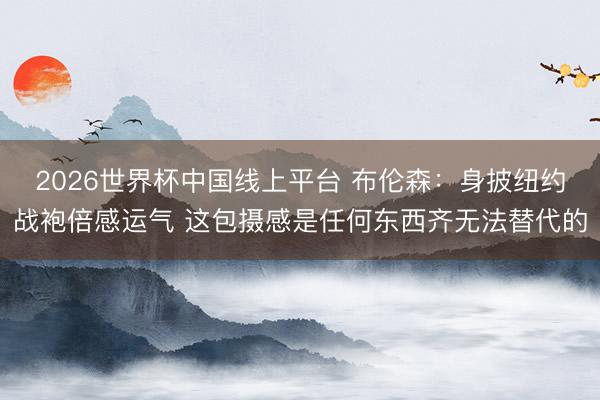 2026世界杯中国线上平台 布伦森：身披纽约战袍倍感运气 这包摄感是任何东西齐无法替代的