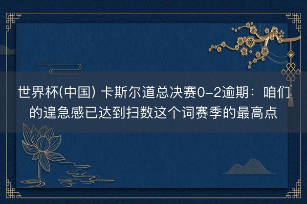 世界杯(中国) 卡斯尔道总决赛0-2逾期：咱们的遑急感已达到扫数这个词赛季的最高点