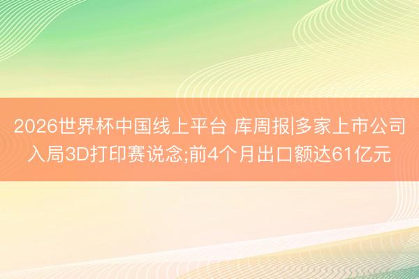 2026世界杯中国线上平台 库周报|多家上市公司入局3D打印赛说念;前4个月出口额达61亿元
