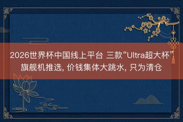 2026世界杯中国线上平台 三款“Ultra超大杯”旗舰机推选, 价钱集体大跳水, 只为清仓
