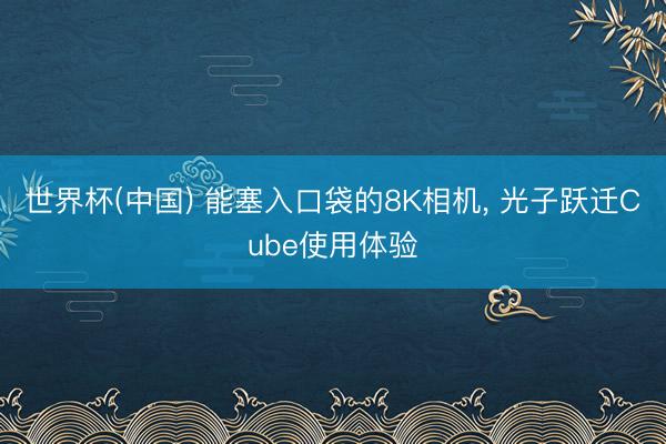 世界杯(中国) 能塞入口袋的8K相机, 光子跃迁Cube使用体验
