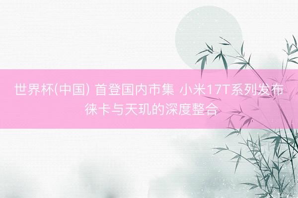 世界杯(中国) 首登国内市集 小米17T系列发布 徕卡与天玑的深度整合