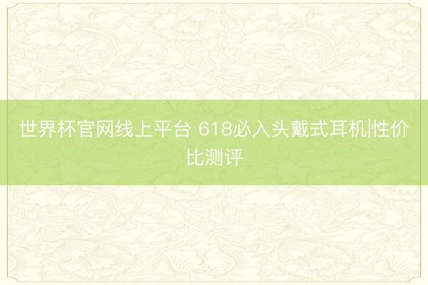 世界杯官网线上平台 618必入头戴式耳机|性价比测评