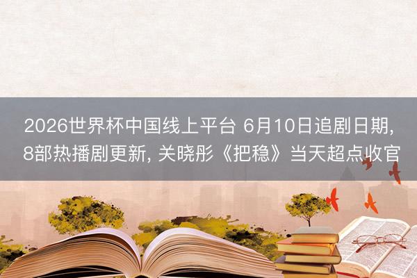 2026世界杯中国线上平台 6月10日追剧日期， 8部热播剧更新， 关晓彤《把稳》当天超点收官
