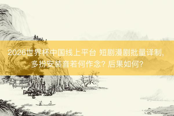 2026世界杯中国线上平台 短剧漫剧批量译制， 多扮安装音若何作念? 后果如何?