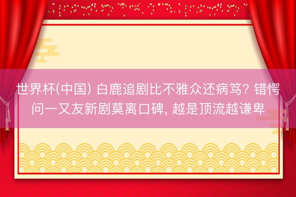 世界杯(中国) 白鹿追剧比不雅众还病笃? 错愕问一又友新剧莫离口碑， 越是顶流越谦卑