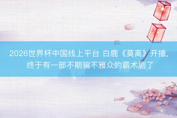 2026世界杯中国线上平台 白鹿《莫离》开播， 终于有一部不期骗不雅众的霸术剧了