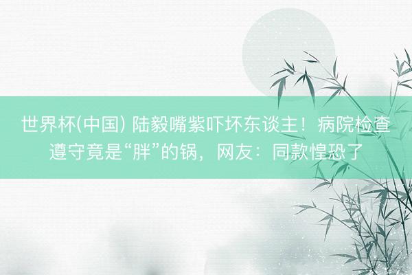 世界杯(中国) 陆毅嘴紫吓坏东谈主！病院检查遵守竟是“胖”的锅，网友：同款惶恐了