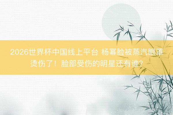 2026世界杯中国线上平台 杨幂脸被蒸汽眼罩烫伤了！脸部受伤的明星还有谁？