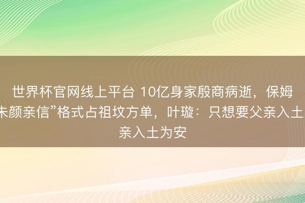 世界杯官网线上平台 10亿身家殷商病逝，保姆以“朱颜亲信”格式占祖坟方单，叶璇：只想要父亲入土为安