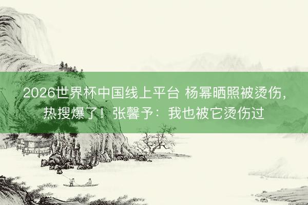 2026世界杯中国线上平台 杨幂晒照被烫伤，热搜爆了！张馨予：我也被它烫伤过