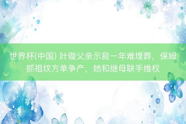世界杯(中国) 叶璇父亲示寂一年难埋葬，保姆抓祖坟方单争产，她和继母联手维权