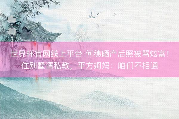 世界杯官网线上平台 何穗晒产后照被骂炫富！住别墅请私教，平方姆妈：咱们不相通