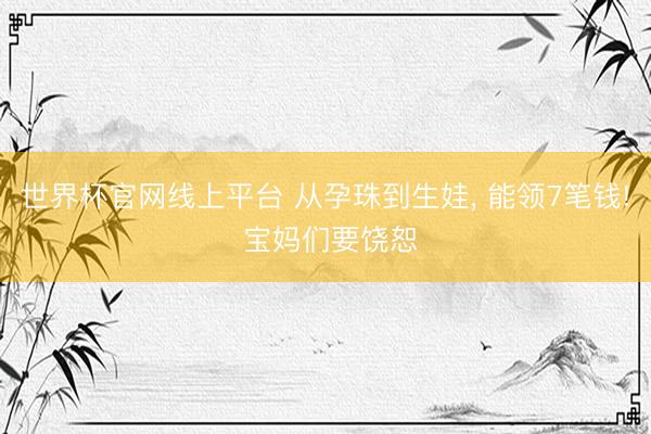 世界杯官网线上平台 从孕珠到生娃， 能领7笔钱! 宝妈们要饶恕