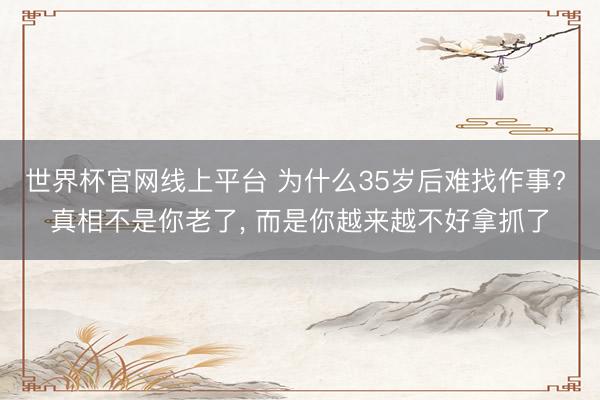 世界杯官网线上平台 为什么35岁后难找作事? 真相不是你老了， 而是你越来越不好拿抓了