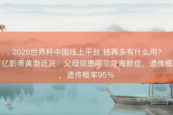 2026世界杯中国线上平台 钱再多有什么用?51岁百亿影帝黄渤近况:父母双患阿尔茨海默症,遗传概率95%