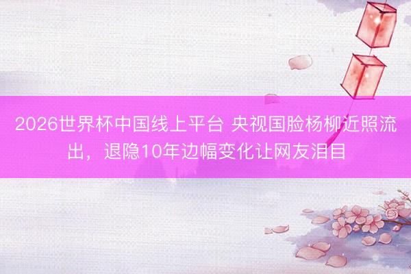 2026世界杯中国线上平台 央视国脸杨柳近照流出,退隐10年边幅变化让网友泪目