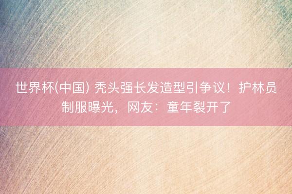 世界杯(中国) 秃头强长发造型引争议！护林员制服曝光，网友：童年裂开了