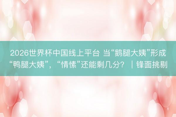 2026世界杯中国线上平台 当“鹅腿大姨”形成“鸭腿大姨”，“情愫”还能剩几分？｜锋面挑剔