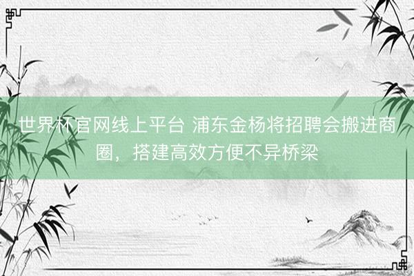 世界杯官网线上平台 浦东金杨将招聘会搬进商圈，搭建高效方便不异桥梁