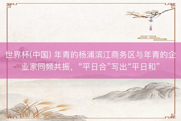 世界杯(中国) 年青的杨浦滨江商务区与年青的企业家同频共振，“平日合”写出“平日和”