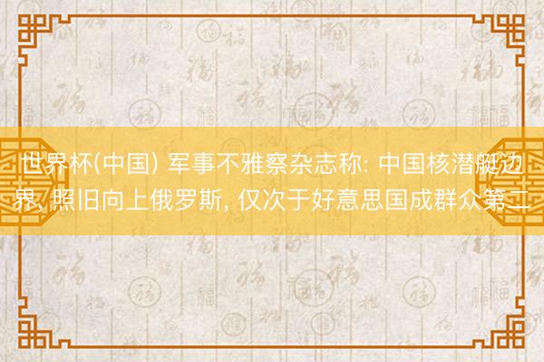 世界杯(中国) 军事不雅察杂志称: 中国核潜艇边界， 照旧向上俄罗斯， 仅次于好意思国成群众第二