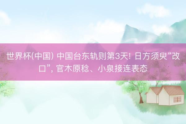 世界杯(中国) 中国台东轨则第3天! 日方须臾“改口”， 官木原稔、小泉接连表态
