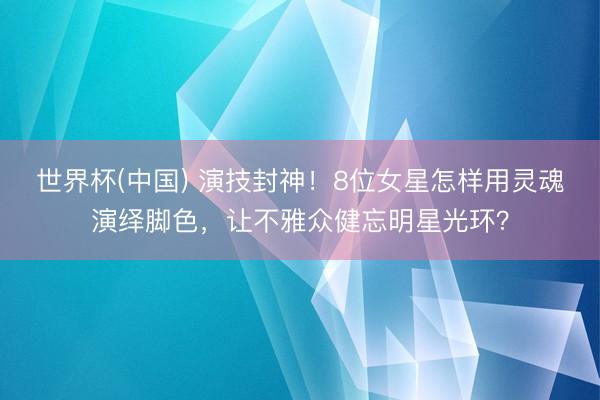 世界杯(中国) 演技封神！8位女星怎样用灵魂演绎脚色，让不雅众健忘明星光环？