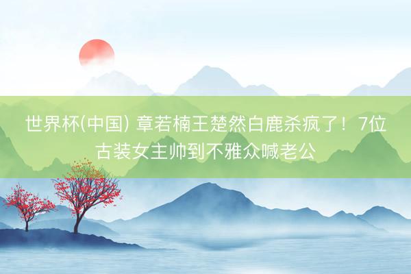 世界杯(中国) 章若楠王楚然白鹿杀疯了!7位古装女主帅到不雅众喊老公