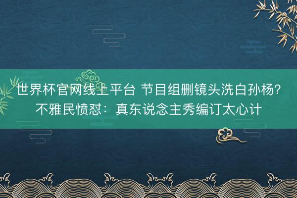 世界杯官网线上平台 节目组删镜头洗白孙杨?不雅民愤怼:真东说念主秀编订太心计